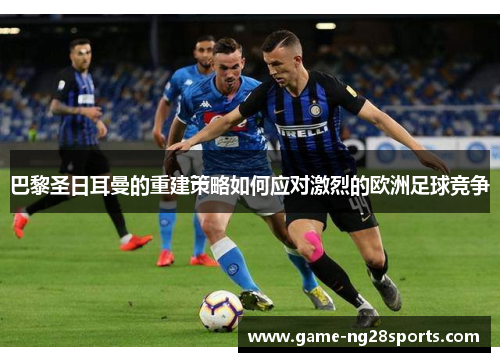巴黎圣日耳曼的重建策略如何应对激烈的欧洲足球竞争