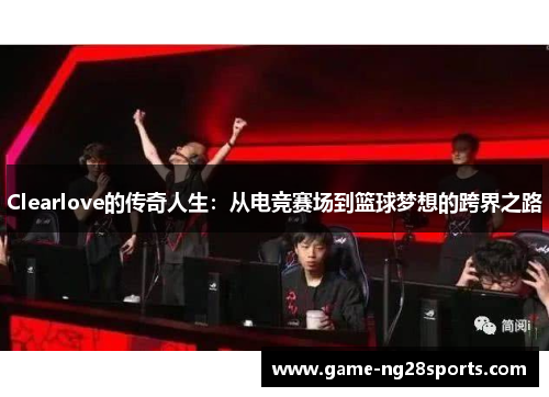Clearlove的传奇人生：从电竞赛场到篮球梦想的跨界之路