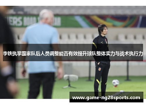 李铁执掌国家队后人员调整能否有效提升球队整体实力与战术执行力