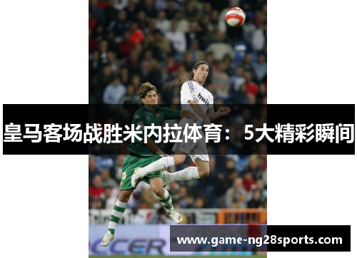 皇马客场战胜米内拉体育：5大精彩瞬间