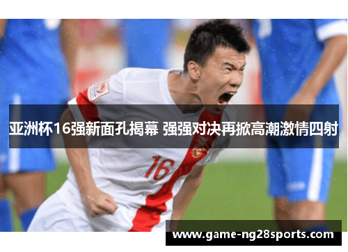 亚洲杯16强新面孔揭幕 强强对决再掀高潮激情四射