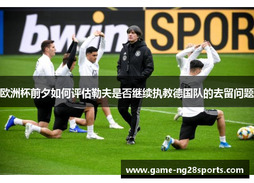欧洲杯前夕如何评估勒夫是否继续执教德国队的去留问题