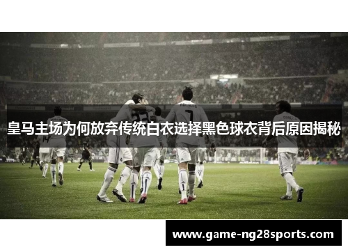 皇马主场为何放弃传统白衣选择黑色球衣背后原因揭秘