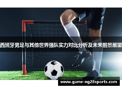 西班牙男足与其他世界强队实力对比分析及未来前景展望