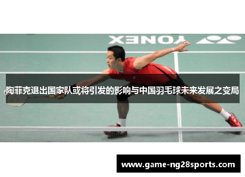 陶菲克退出国家队或将引发的影响与中国羽毛球未来发展之变局