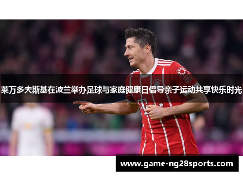 莱万多夫斯基在波兰举办足球与家庭健康日倡导亲子运动共享快乐时光